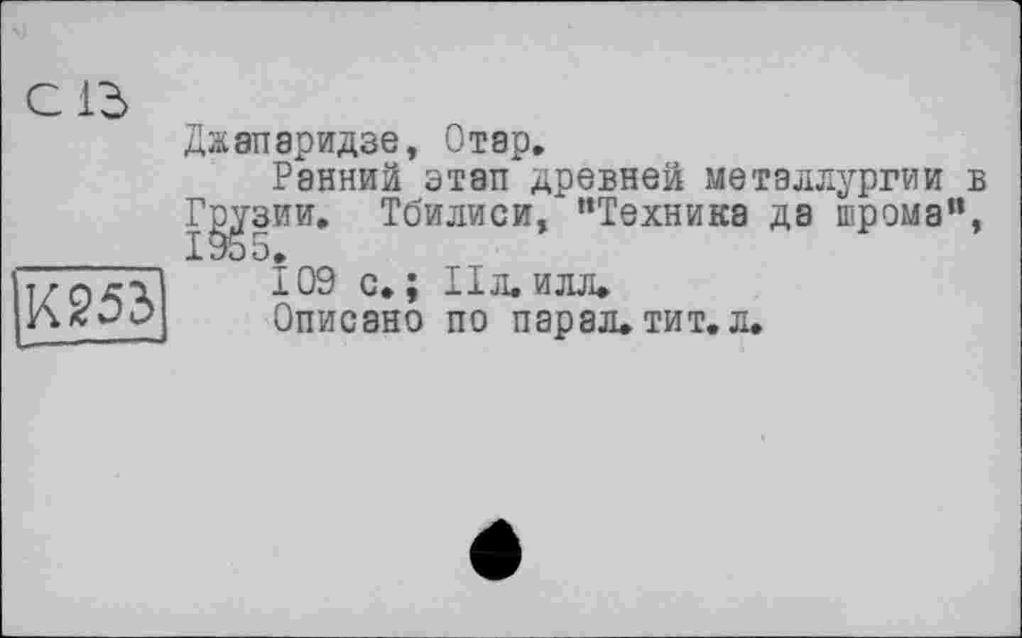 ﻿С ІЗ
К253
Джапаридзе, Отар.
Ранний этап древней металлургии в
Г^’зии. Тбилиси, “Техника да шрома”,
109 с.; IIл.илл»
Описано по парал.тит.л.